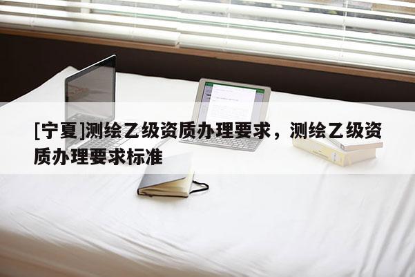 [宁夏]测绘乙级资质办理要求，测绘乙级资质办理要求标准