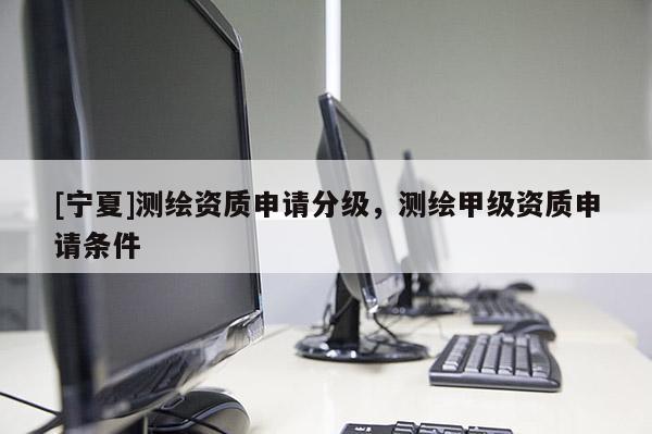 [宁夏]测绘资质申请分级，测绘甲级资质申请条件