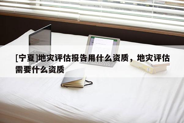 [宁夏]地灾评估报告用什么资质，地灾评估需要什么资质