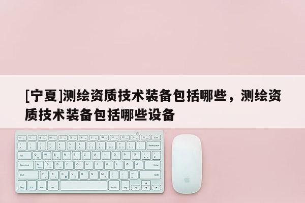 [宁夏]测绘资质技术装备包括哪些，测绘资质技术装备包括哪些设备
