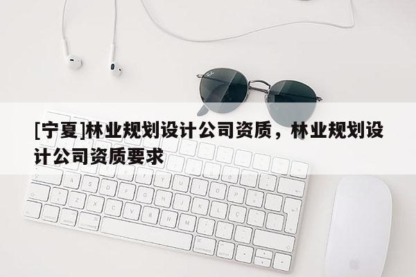 [宁夏]林业规划设计公司资质，林业规划设计公司资质要求