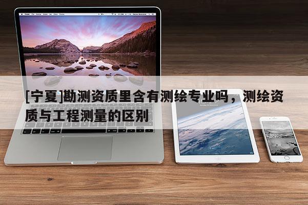 [宁夏]勘测资质里含有测绘专业吗，测绘资质与工程测量的区别