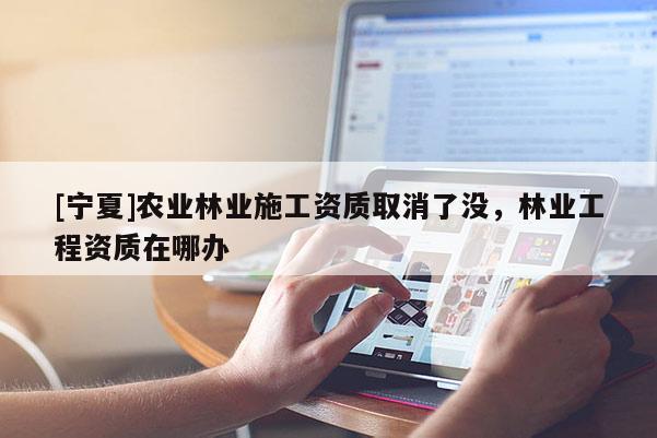 [宁夏]农业林业施工资质取消了没，林业工程资质在哪办