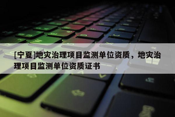 [宁夏]地灾治理项目监测单位资质，地灾治理项目监测单位资质证书