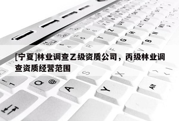[宁夏]林业调查乙级资质公司，丙级林业调查资质经营范围