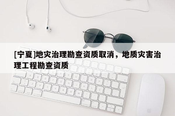 [宁夏]地灾治理勘查资质取消，地质灾害治理工程勘查资质