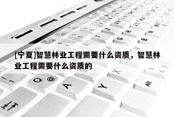 [宁夏]智慧林业工程需要什么资质，智慧林业工程需要什么资质的
