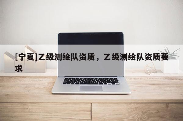 [宁夏]乙级测绘队资质，乙级测绘队资质要求