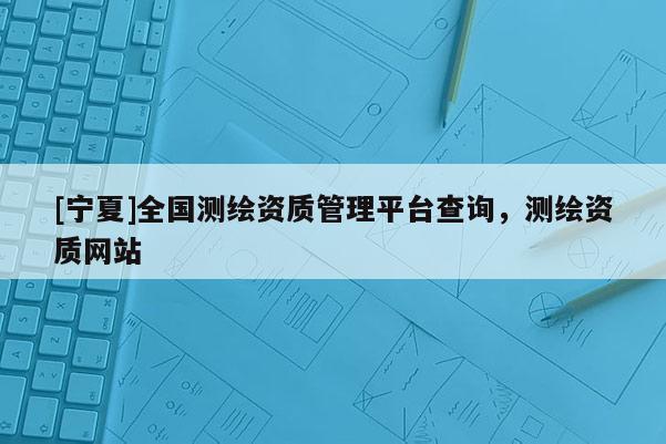 [宁夏]全国测绘资质管理平台查询，测绘资质网站