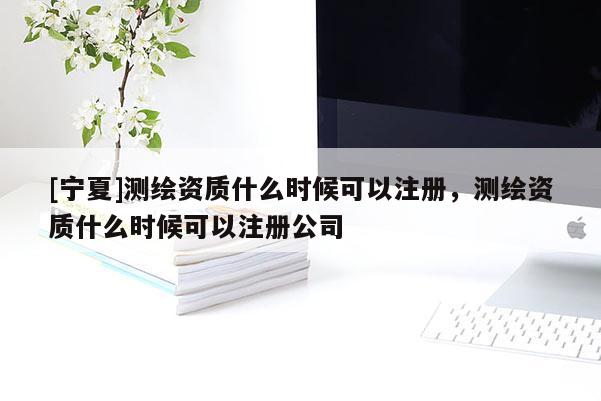 [宁夏]测绘资质什么时候可以注册，测绘资质什么时候可以注册公司