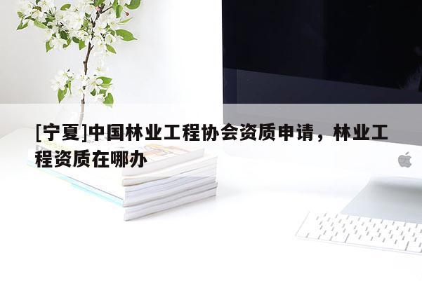 [宁夏]中国林业工程协会资质申请，林业工程资质在哪办