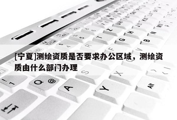 [宁夏]测绘资质是否要求办公区域，测绘资质由什么部门办理