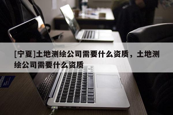[宁夏]土地测绘公司需要什么资质，土地测绘公司需要什么资质