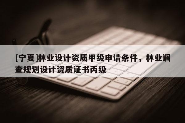 [宁夏]林业设计资质甲级申请条件，林业调查规划设计资质证书丙级