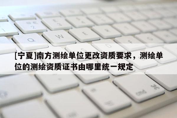 [宁夏]南方测绘单位更改资质要求，测绘单位的测绘资质证书由哪里统一规定