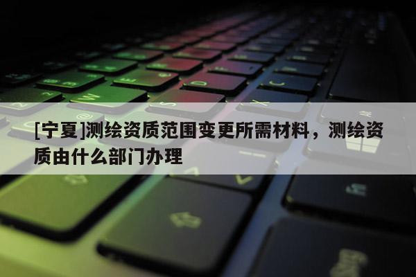[宁夏]测绘资质范围变更所需材料，测绘资质由什么部门办理