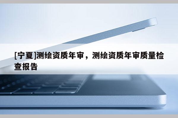 [宁夏]测绘资质年审，测绘资质年审质量检查报告