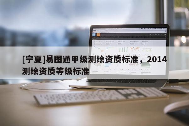 [宁夏]易图通甲级测绘资质标准，2014测绘资质等级标准