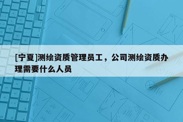 [宁夏]测绘资质管理员工，公司测绘资质办理需要什么人员