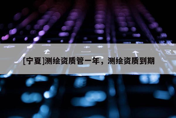 [宁夏]测绘资质管一年，测绘资质到期