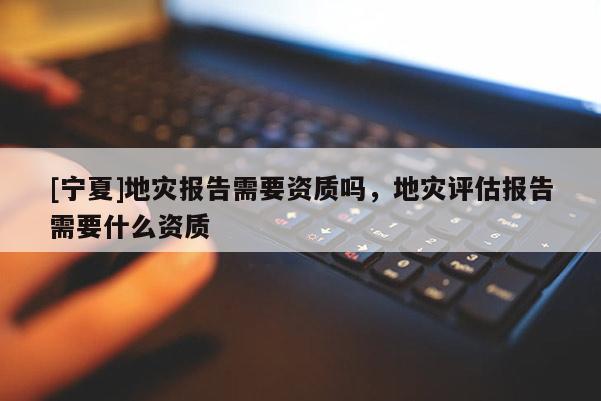 [宁夏]地灾报告需要资质吗，地灾评估报告需要什么资质