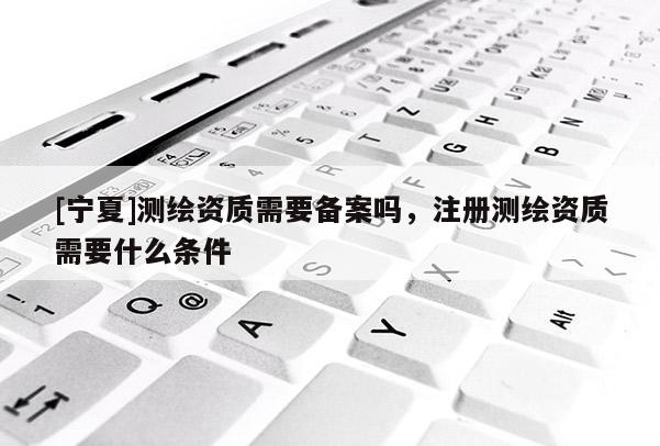 [宁夏]测绘资质需要备案吗，注册测绘资质需要什么条件