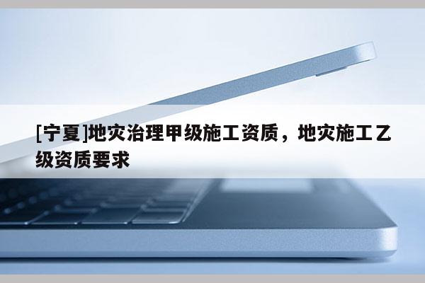 [宁夏]地灾治理甲级施工资质，地灾施工乙级资质要求