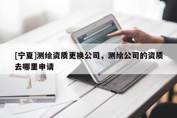 [宁夏]测绘资质更换公司，测绘公司的资质去哪里申请