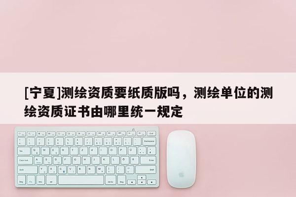 [宁夏]测绘资质要纸质版吗，测绘单位的测绘资质证书由哪里统一规定