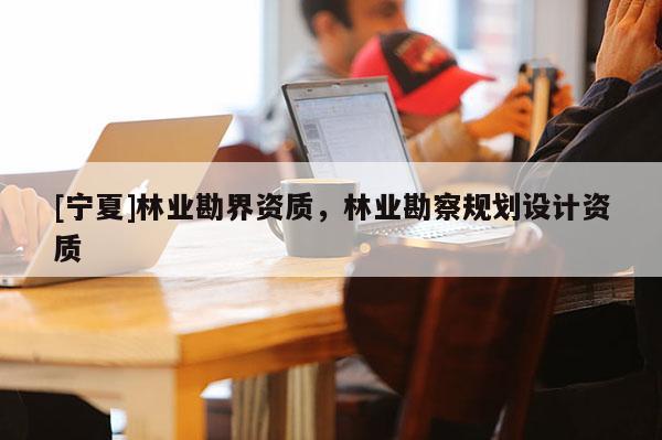 [宁夏]林业勘界资质，林业勘察规划设计资质