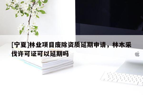 [宁夏]林业项目废除资质延期申请，林木采伐许可证可以延期吗
