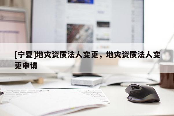 [宁夏]地灾资质法人变更，地灾资质法人变更申请