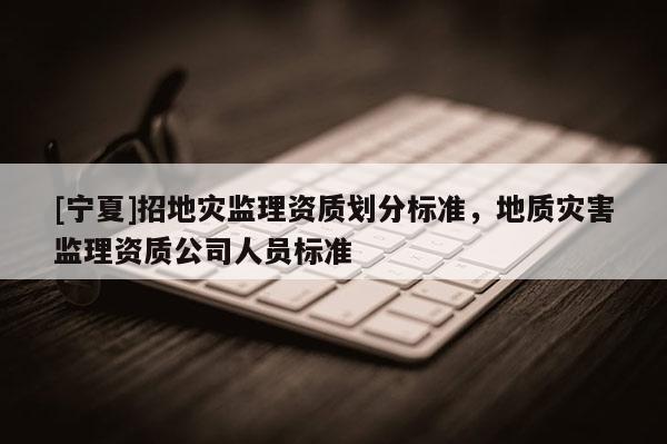 [宁夏]招地灾监理资质划分标准，地质灾害监理资质公司人员标准