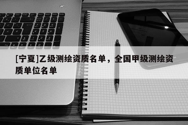 [宁夏]乙级测绘资质名单，全国甲级测绘资质单位名单