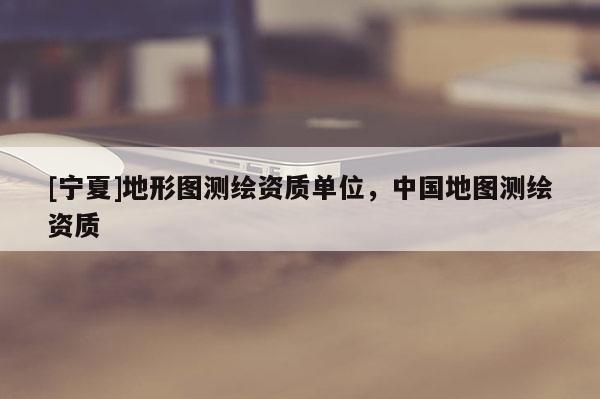 [宁夏]地形图测绘资质单位，中国地图测绘资质