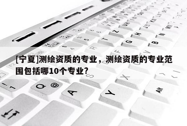 [宁夏]测绘资质的专业，测绘资质的专业范围包括哪10个专业?