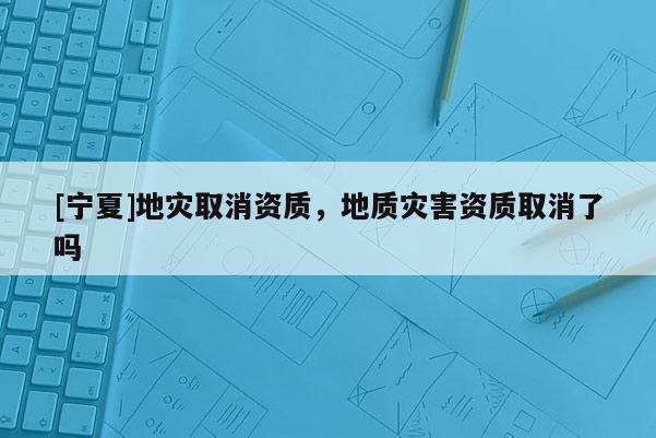 [宁夏]地灾取消资质，地质灾害资质取消了吗