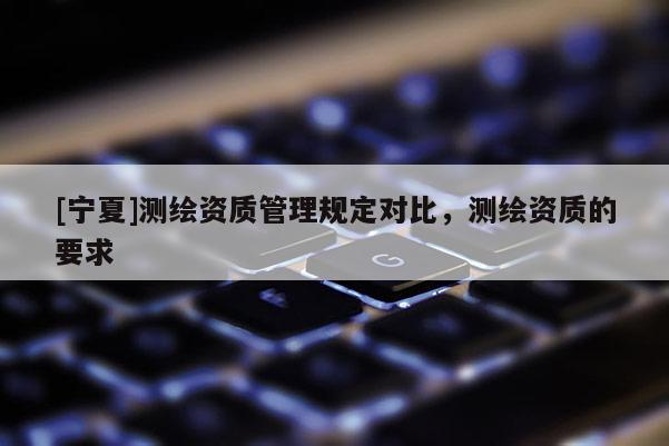 [宁夏]测绘资质管理规定对比，测绘资质的要求