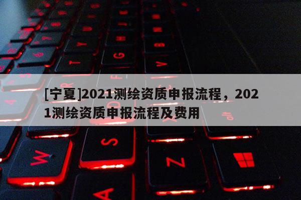 [宁夏]2021测绘资质申报流程，2021测绘资质申报流程及费用