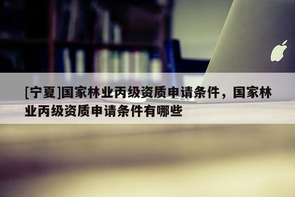 [宁夏]国家林业丙级资质申请条件，国家林业丙级资质申请条件有哪些