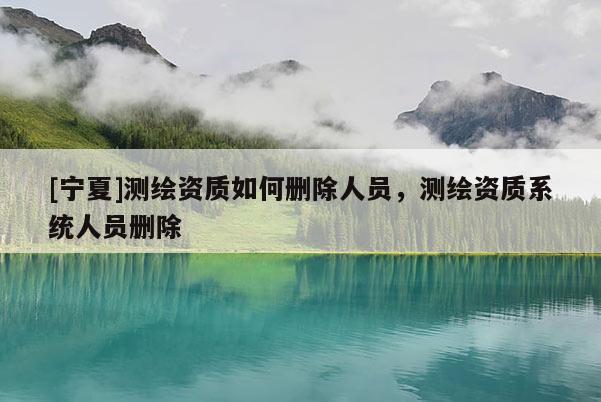 [宁夏]测绘资质如何删除人员，测绘资质系统人员删除