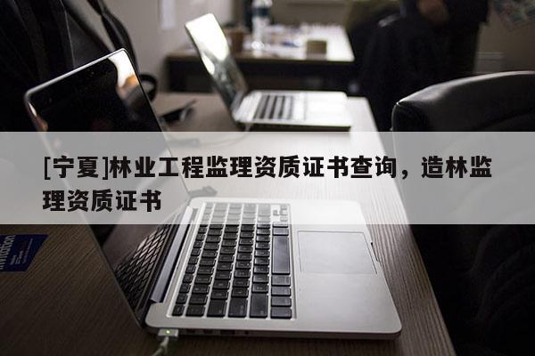 [宁夏]林业工程监理资质证书查询，造林监理资质证书