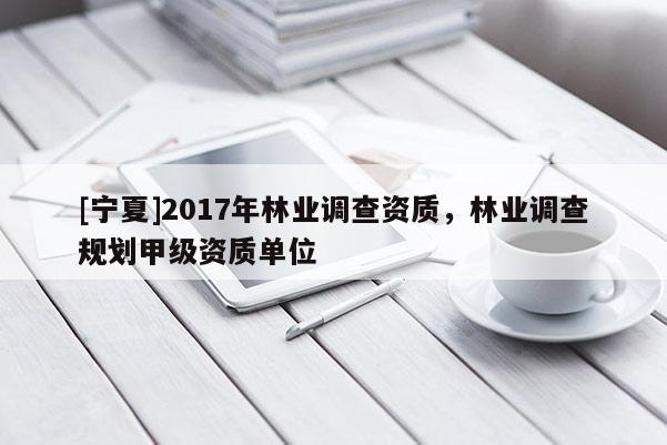 [宁夏]2017年林业调查资质，林业调查规划甲级资质单位