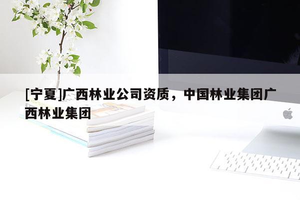 [宁夏]广西林业公司资质，中国林业集团广西林业集团