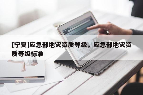 [宁夏]应急部地灾资质等级，应急部地灾资质等级标准