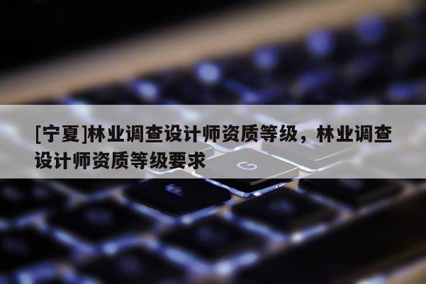 [宁夏]林业调查设计师资质等级，林业调查设计师资质等级要求