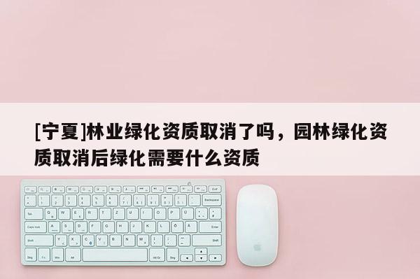 [宁夏]林业绿化资质取消了吗，园林绿化资质取消后绿化需要什么资质