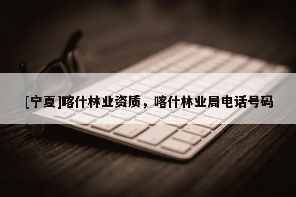 [宁夏]喀什林业资质，喀什林业局电话号码
