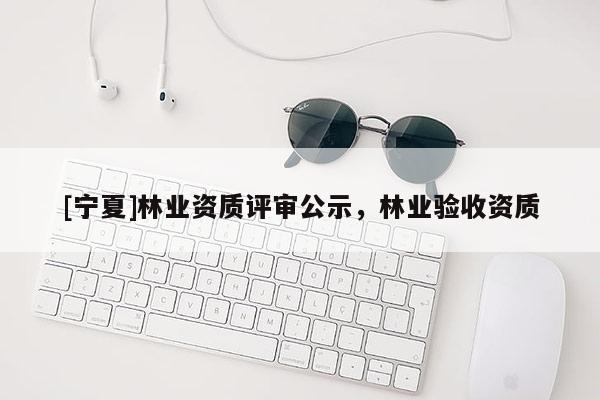 [宁夏]林业资质评审公示，林业验收资质