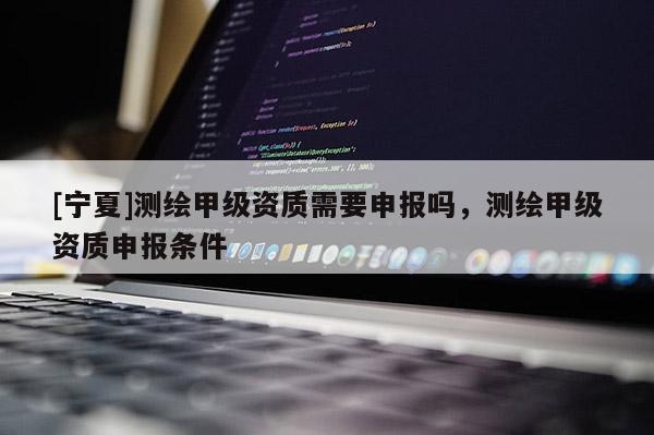 [宁夏]测绘甲级资质需要申报吗，测绘甲级资质申报条件